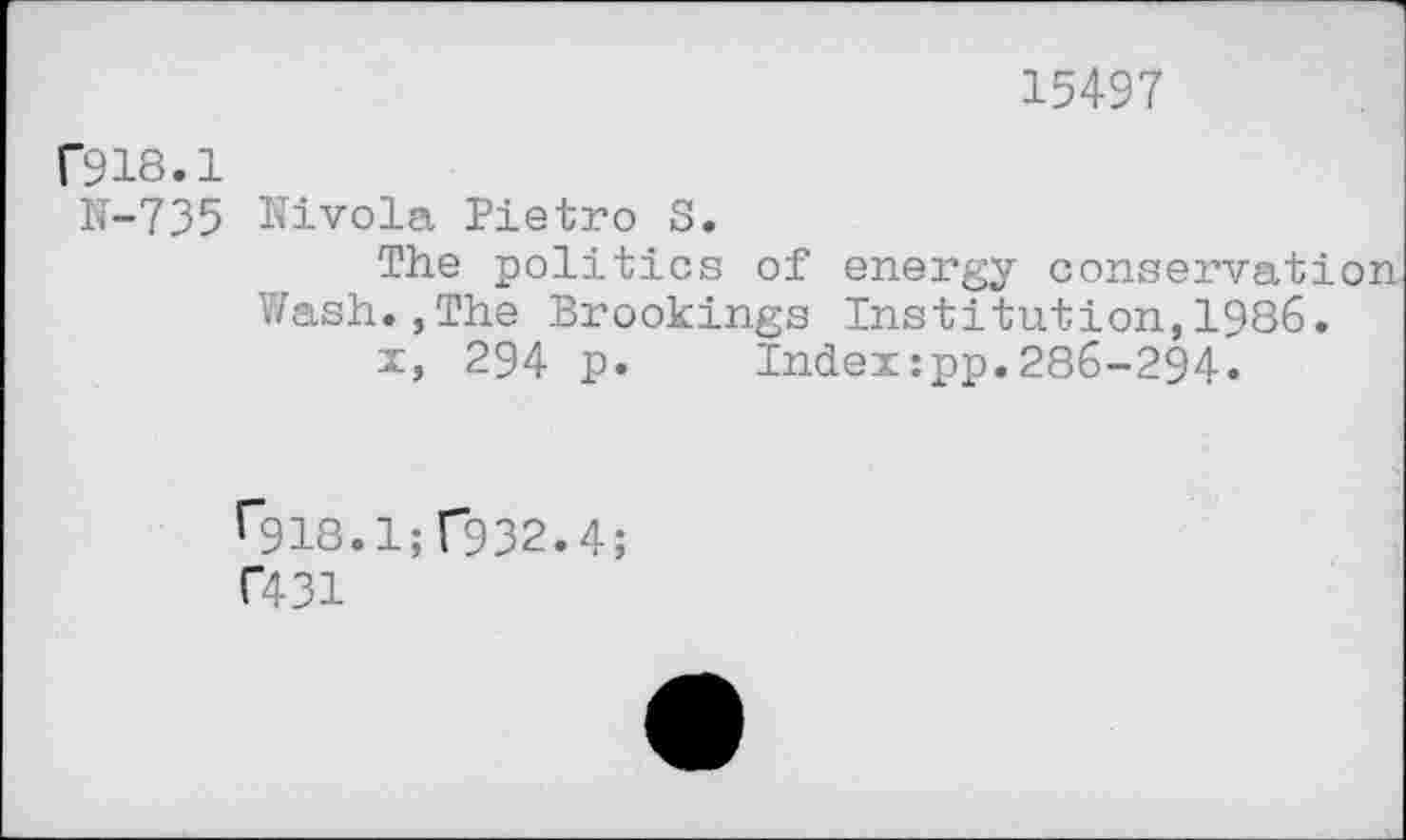 ﻿15497
r918.1
N-735 Nivola Pietro S.
The politics of energy conservation Wash.,The Brookings Institution,1986.
x, 294 p. Index:pp.286-294.
f~918.1; T932.4;
C431